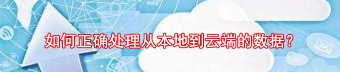 如何正确处理从本地到云端的数据？