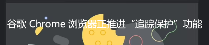 谷歌 Chrome 浏览器正推进“追踪保护”功能